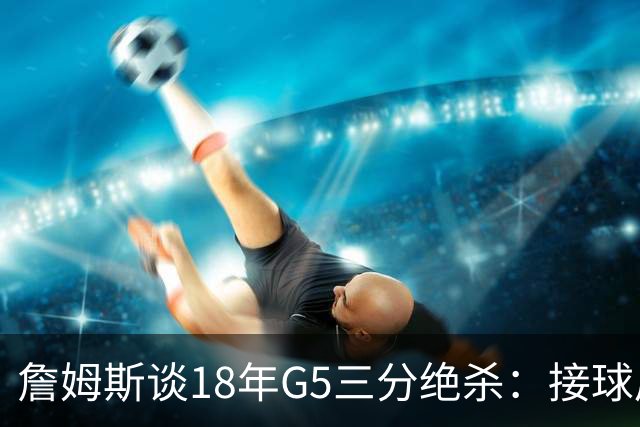 詹姆斯谈18年G5三分绝杀：接球后我的两次运球节奏极佳 我就投了
