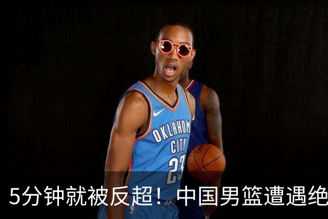 5分钟就被反超！中国男篮遭遇绝杀，热身赛1胜1负